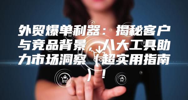 外贸爆单利器：揭秘客户与竞品背景，八大工具助力市场洞察超实用指南！