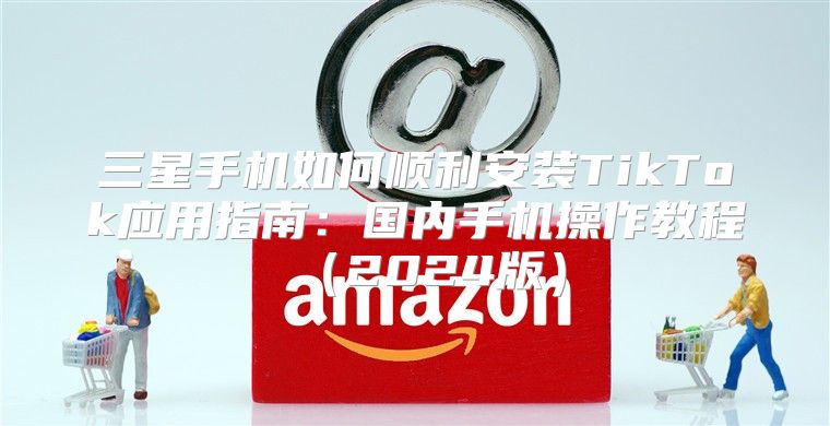 三星手机如何顺利安装TikTok应用指南：国内手机操作教程2025版