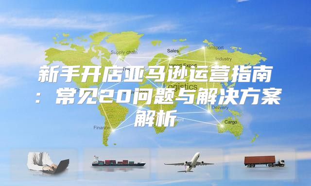 新手开店亚马逊运营指南：常见20问题与解决方案解析