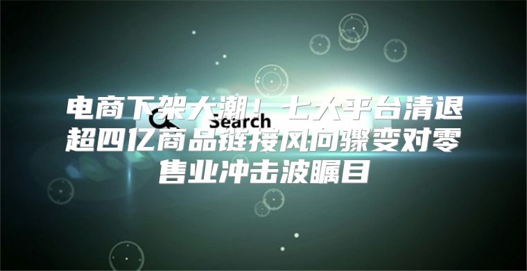 电商下架大潮！七大平台清退超四亿商品链接风向骤变对零售业冲击波瞩目