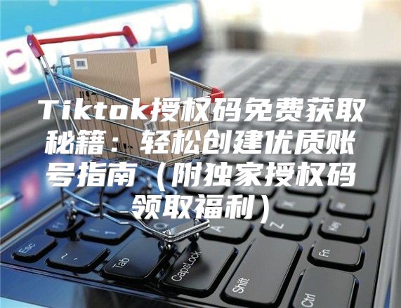 Tiktok授权码免费获取秘籍：轻松创建优质账号指南附独家授权码领取福利