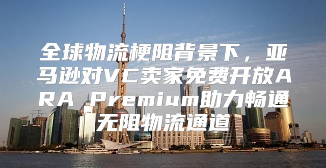 全球物流梗阻背景下，亚马逊对VC卖家免费开放ARA Premium助力畅通无阻物流通道