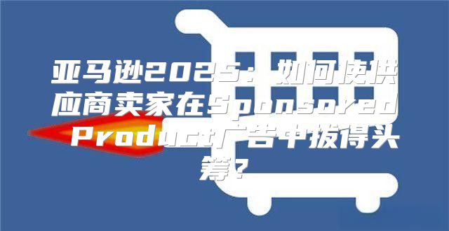 亚马逊2025如何使供应商卖家在Sponsored Product广告中拔得头筹？