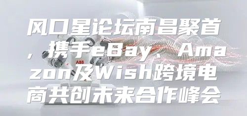 风口星论坛南昌聚首，携手eBay、Amazon及Wish跨境电商共创未来合作峰会