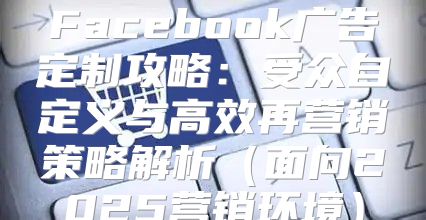 Facebook广告定制攻略：受众自定义与高效再营销策略解析面向2025营销环境
