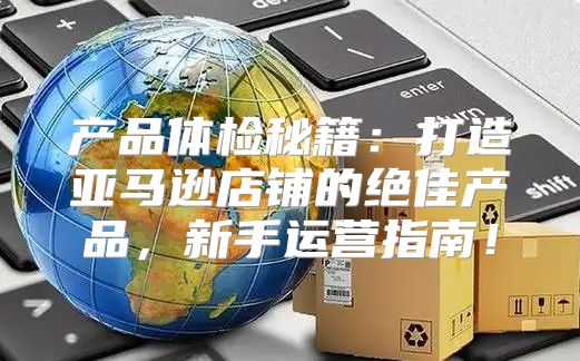产品体检秘籍：打造亚马逊店铺的绝佳产品，新手运营指南！