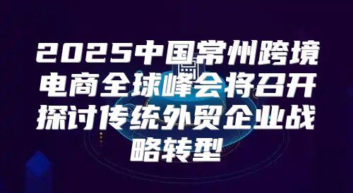2025中国常州跨境电商全球峰会将召开探讨传统外贸企业战略转型