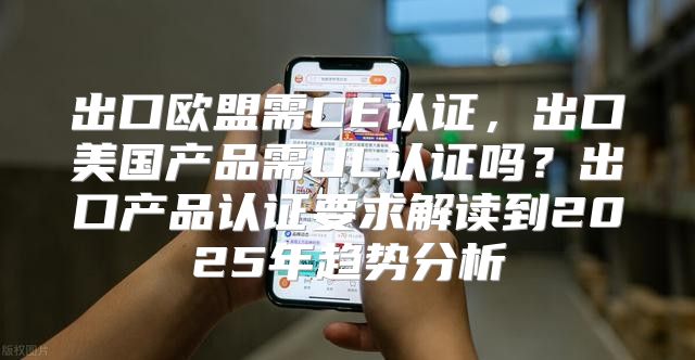 出口欧盟需CE认证，出口美国产品需UL认证吗？出口产品认证要求解读到2025年趋势分析