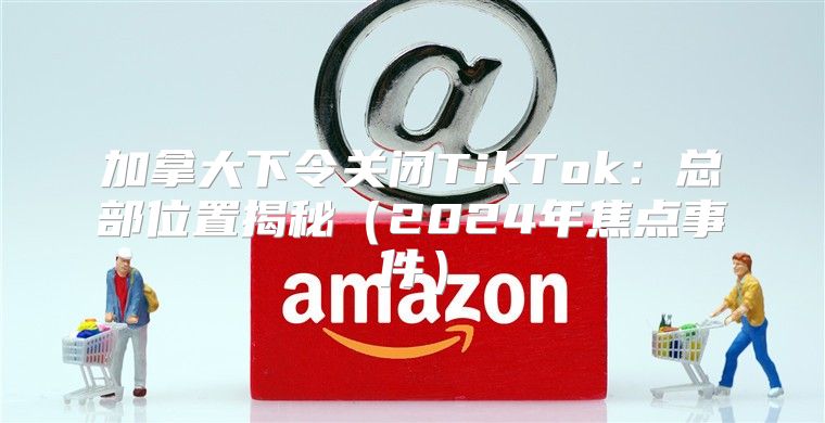 加拿大下令关闭TikTok：总部位置揭秘2025年焦点事件