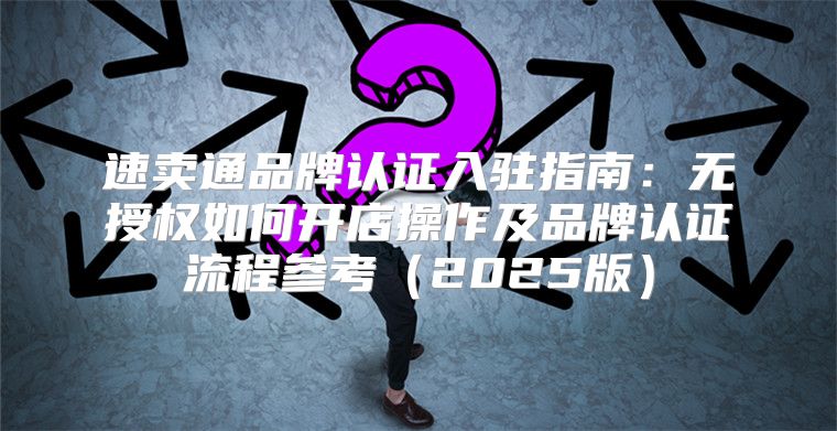 速卖通品牌认证入驻指南：无授权如何开店操作及品牌认证流程参考2025版