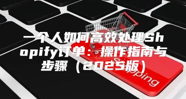 一个人如何高效处理Shopify订单：操作指南与步骤2025版