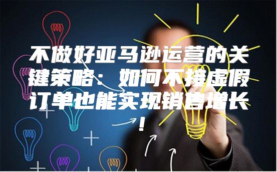 不做好亚马逊运营的关键策略：如何不接虚假订单也能实现销售增长！