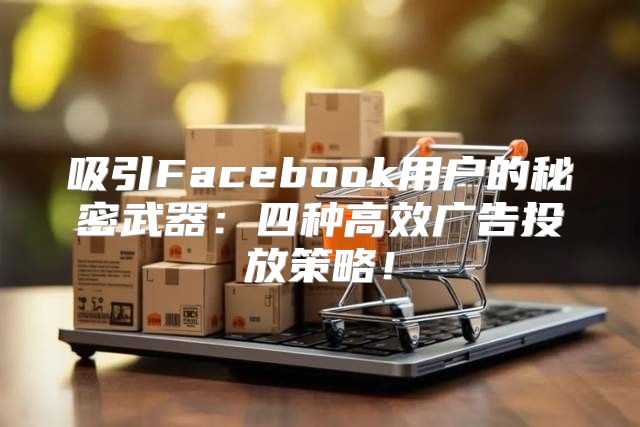 吸引Facebook用户的秘密武器：四种高效广告投放策略！