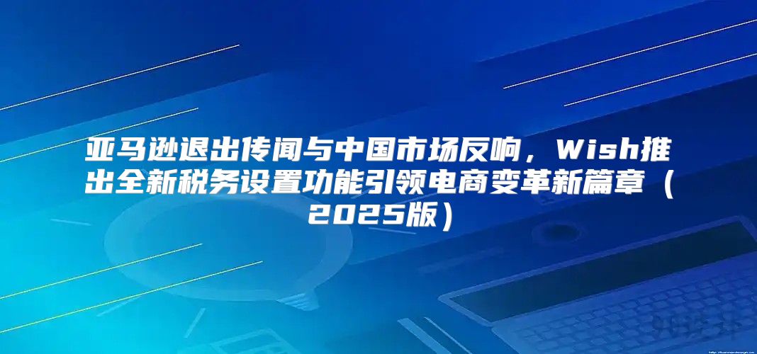 亚马逊退出传闻与中国市场反响，Wish推出全新税务设置功能引领电商变革新篇章2025版
