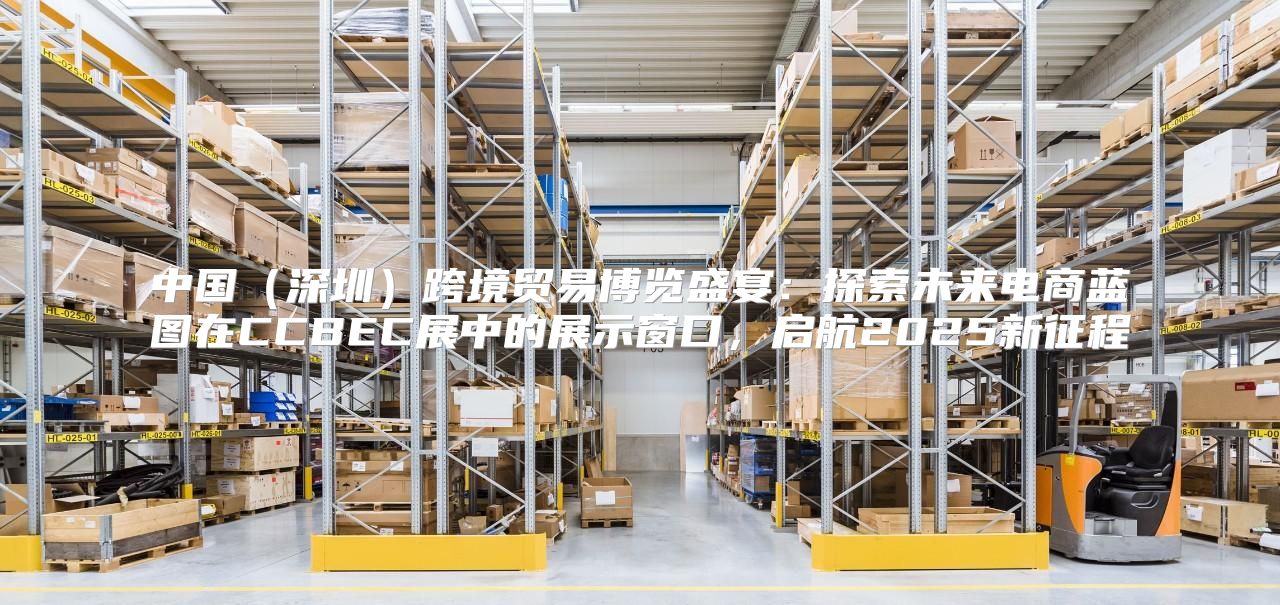 中国深圳跨境贸易博览盛宴：探索未来电商蓝图在CCBEC展中的展示窗口，启航2025新征程