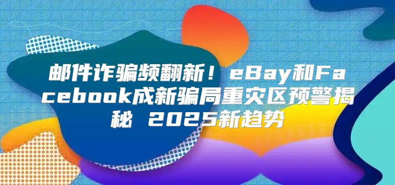 邮件诈骗频翻新！eBay和Facebook成新骗局重灾区预警揭秘 2025新趋势