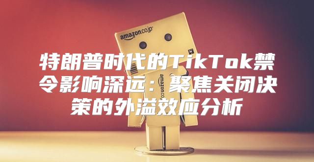 特朗普时代的TikTok禁令影响深远：聚焦关闭决策的外溢效应分析