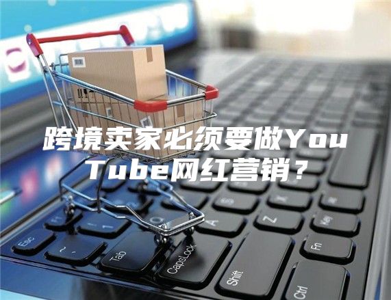 跨境卖家必须要做YouTube网红营销？
