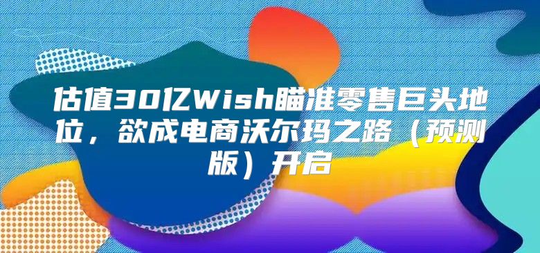估值30亿Wish瞄准零售巨头地位，欲成电商沃尔玛之路预测版开启