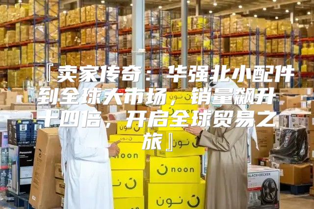 『卖家传奇：华强北小配件到全球大市场，销量飙升十四倍，开启全球贸易之旅』