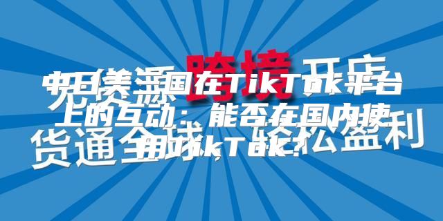 中日美三国在TikTok平台上的互动：能否在国内使用TikTok？