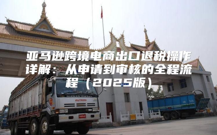 亚马逊跨境电商出口退税操作详解：从申请到审核的全程流程2025版