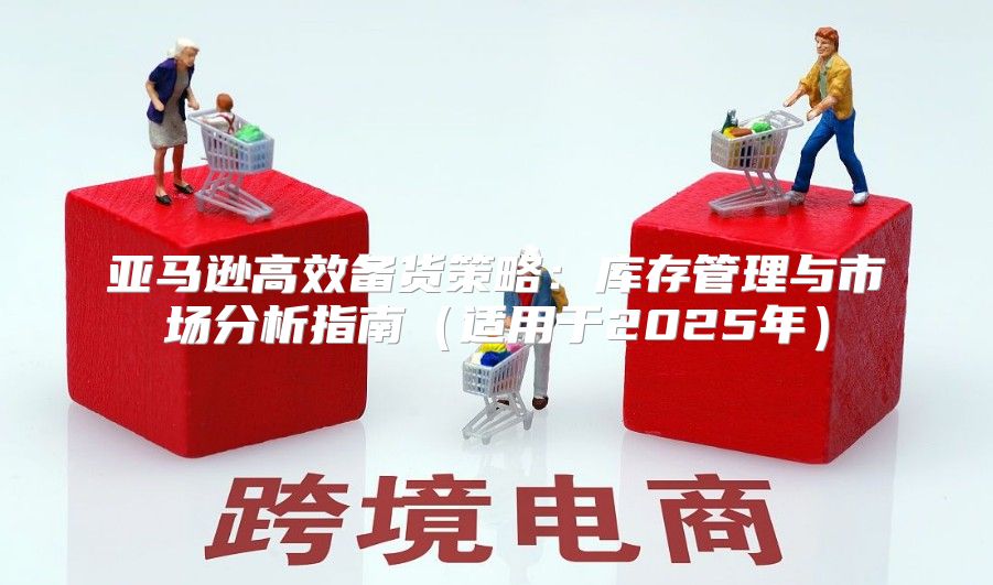 亚马逊高效备货策略：库存管理与市场分析指南适用于2025年