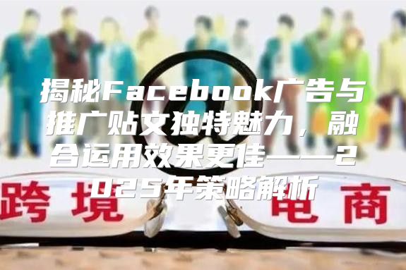 揭秘Facebook广告与推广贴文独特魅力，融合运用效果更佳——2025年策略解析