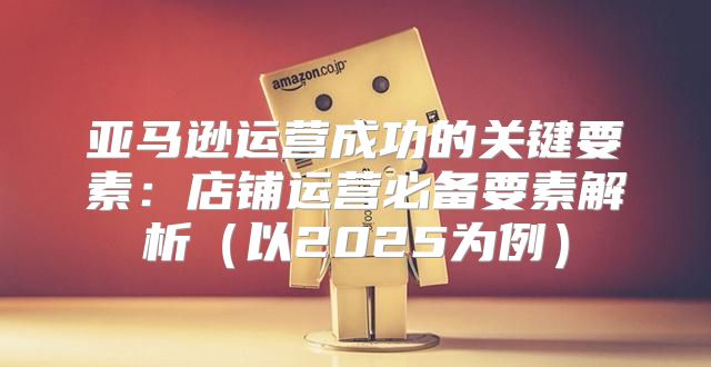 亚马逊运营成功的关键要素：店铺运营必备要素解析以2025为例