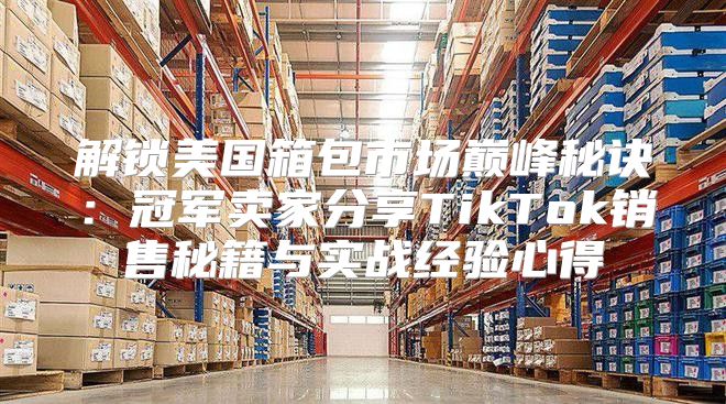 解锁美国箱包市场巅峰秘诀：冠军卖家分享TikTok销售秘籍与实战经验心得