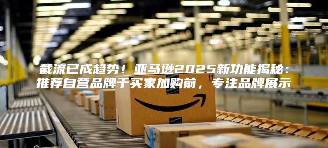 截流已成趋势！亚马逊2025新功能揭秘：推荐自营品牌于买家加购前，专注品牌展示