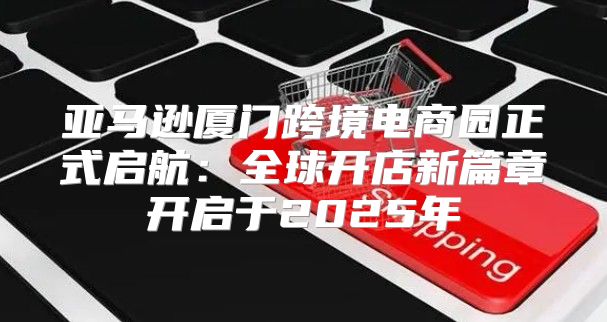 亚马逊厦门跨境电商园正式启航：全球开店新篇章开启于2025年