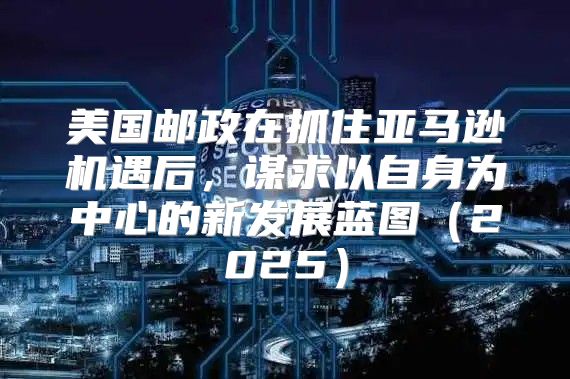 美国邮政在抓住亚马逊机遇后，谋求以自身为中心的新发展蓝图2025