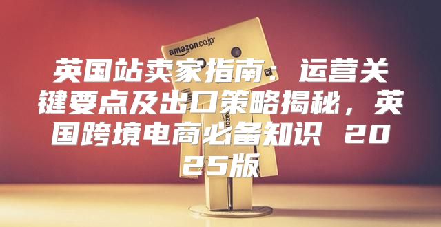 英国站卖家指南：运营关键要点及出口策略揭秘，英国跨境电商必备知识 2025版