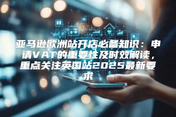 亚马逊欧洲站开店必备知识：申请VAT的重要性及时效解读，重点关注英国站2025最新要求