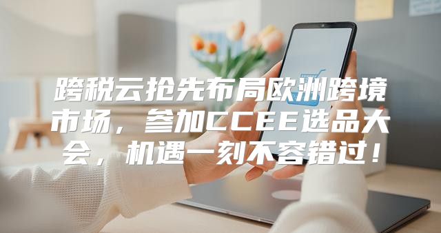 跨税云抢先布局欧洲跨境市场，参加CCEE选品大会，机遇一刻不容错过！