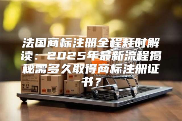 法国商标注册全程耗时解读：2025年最新流程揭秘需多久取得商标注册证书？
