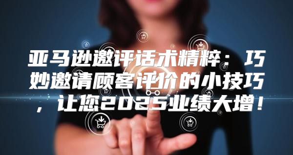 亚马逊邀评话术精粹：巧妙邀请顾客评价的小技巧，让您2025业绩大增！