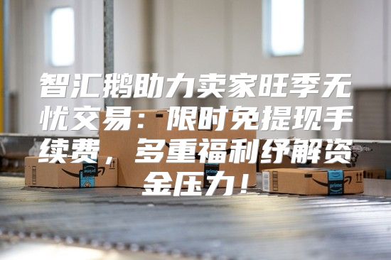 智汇鹅助力卖家旺季无忧交易：限时免提现手续费，多重福利纾解资金压力！