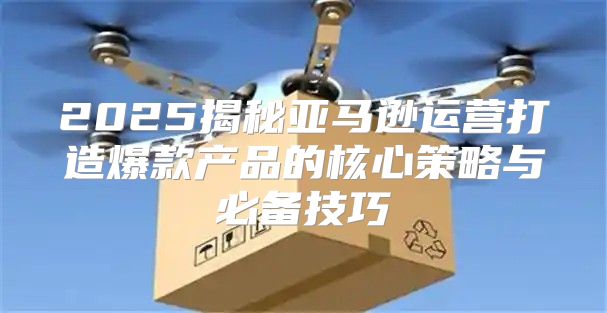 2025揭秘亚马逊运营打造爆款产品的核心策略与必备技巧