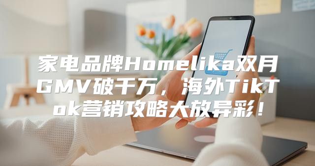 家电品牌Homelika双月GMV破千万，海外TikTok营销攻略大放异彩！