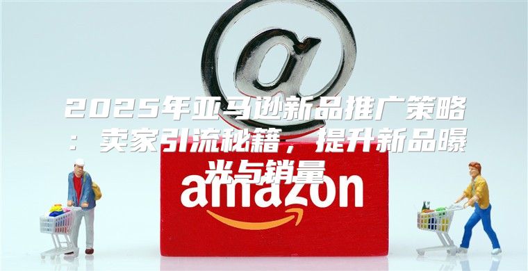 2025年亚马逊新品推广策略：卖家引流秘籍，提升新品曝光与销量