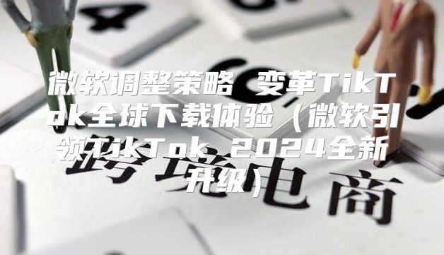 微软调整策略 变革TikTok全球下载体验微软引领TikTok 2025全新升级