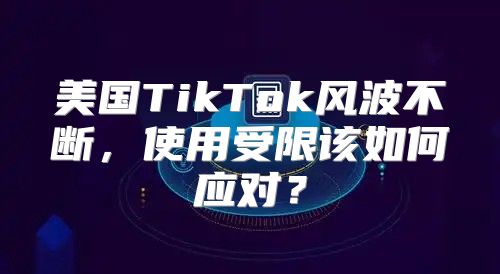 美国TikTok风波不断，使用受限该如何应对？