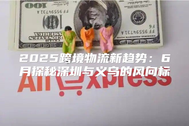 2025跨境物流新趋势：6月探秘深圳与义乌的风向标