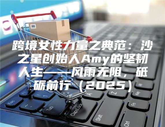 跨境女性力量之典范：沙之星创始人Amy的坚韧人生——风雨无阻，砥砺前行2025