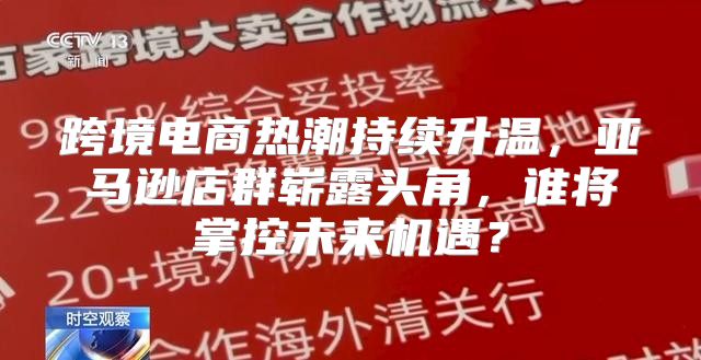 跨境电商热潮持续升温，亚马逊店群崭露头角，谁将掌控未来机遇？