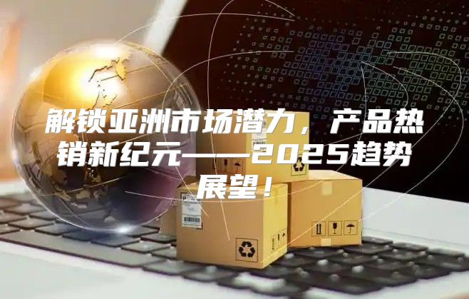 解锁亚洲市场潜力，产品热销新纪元——2025趋势展望！