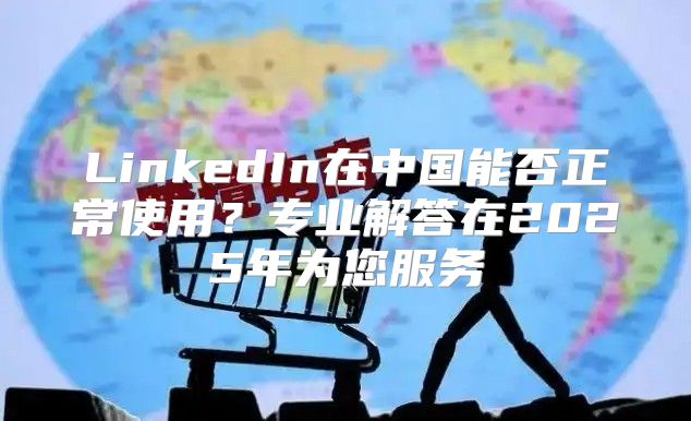 LinkedIn在中国能否正常使用？专业解答在2025年为您服务
