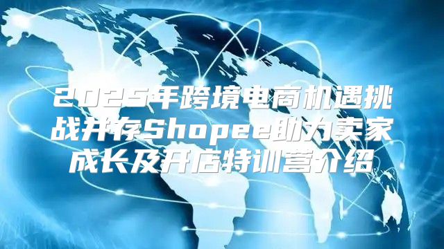 2025年跨境电商机遇挑战并存Shopee助力卖家成长及开店特训营介绍